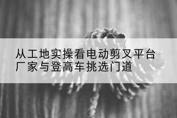 平乡电动剪叉升降平台厂家-从工地实操看电动剪叉平台厂家与登高车挑选门道