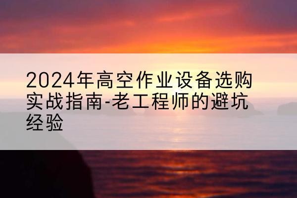 平乡高空作业升降机厂家推荐-2024年高空作业设备选购实战指南-老工程师的避坑经验