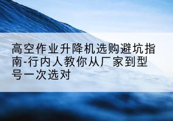 平乡升降平台厂家-高空作业升降机选购避坑指南-行内人教你从厂家到型号一次选对