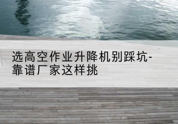 平乡剪叉式升降机厂家-选高空作业升降机别踩坑-靠谱厂家这样挑