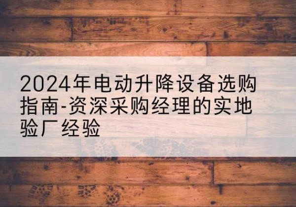 平乡电动剪叉升降平台厂家-2024年电动升降设备选购指南-资深采购经理的实地验厂经验