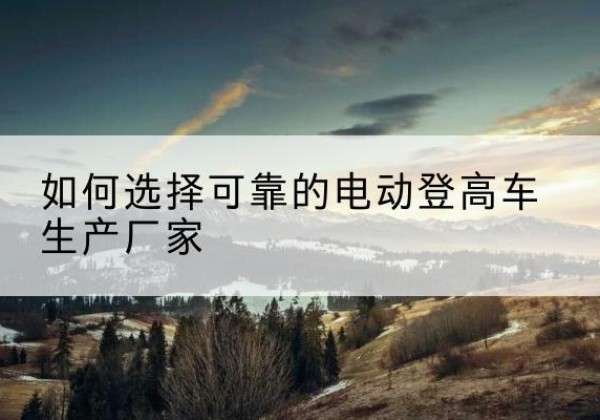 平乡电动登高车厂家-如何选择可靠的电动登高车生产厂家