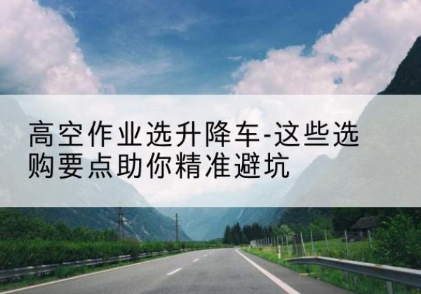 平乡升降车厂家-高空作业选升降车-这些选购要点助你*避坑