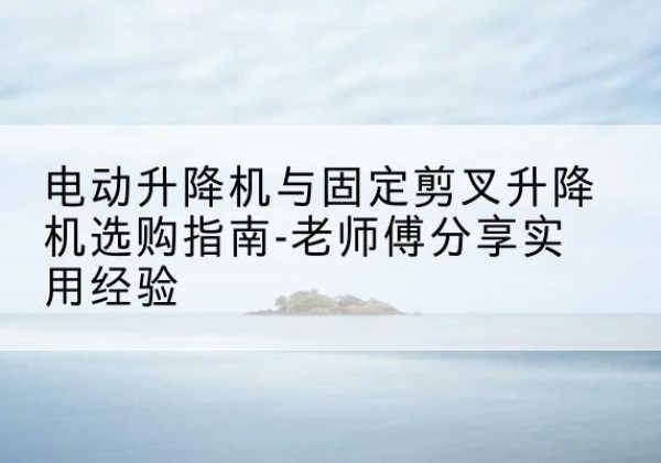 平乡电动升降机怎么选-电动升降机与固定剪叉升降机选购指南-老师傅分享实用经验