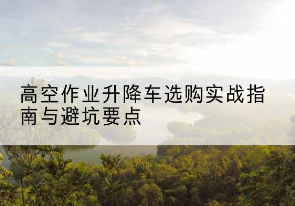 平乡升降车怎么选-高空作业升降车选购实战指南与避坑要点