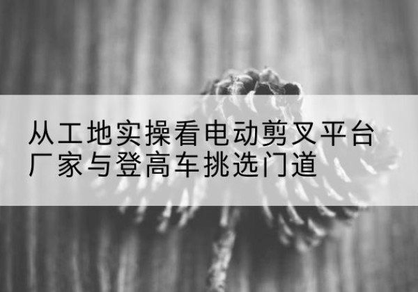平乡电动剪叉升降平台厂家-从工地实操看电动剪叉平台厂家与登高车挑选门道
