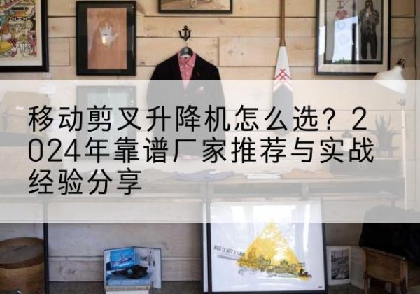 平乡升降平台厂家推荐-移动剪叉升降机怎么选？2024年靠谱厂家推荐与实战经验分享