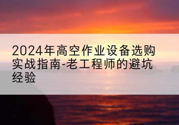 平乡高空作业升降机厂家推荐-2024年高空作业设备选购实战指南-老工程师的避坑经验